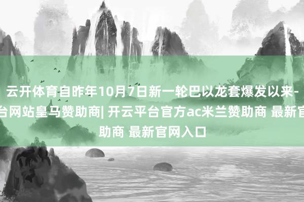 云开体育自昨年10月7日新一轮巴以龙套爆发以来-开云平台网站皇马赞助商| 开云平台官方ac米兰赞助商 最新官网入口