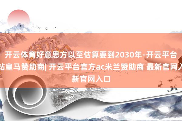 开云体育好意思方以至估算要到2030年-开云平台网站皇马赞助商| 开云平台官方ac米兰赞助商 最新官网入口