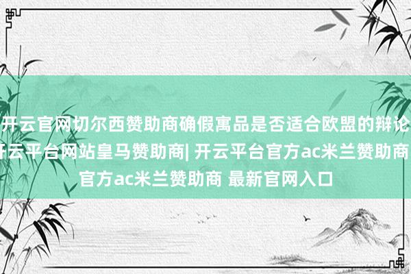 开云官网切尔西赞助商确假寓品是否适合欧盟的辩论法式和条目-开云平台网站皇马赞助商| 开云平台官方ac米兰赞助商 最新官网入口