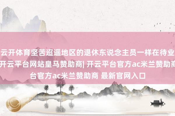 云开体育坚苦迢遥地区的退休东说念主员一样在待业金补发中获益-开云平台网站皇马赞助商| 开云平台官方ac米兰赞助商 最新官网入口