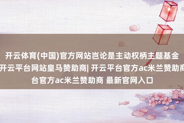 开云体育(中国)官方网站岂论是主动权柄主题基金如故指数基金-开云平台网站皇马赞助商| 开云平台官方ac米兰赞助商 最新官网入口