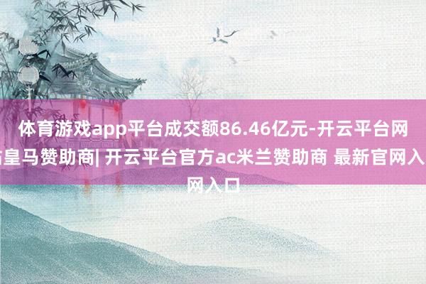 体育游戏app平台成交额86.46亿元-开云平台网站皇马赞助商| 开云平台官方ac米兰赞助商 最新官网入口