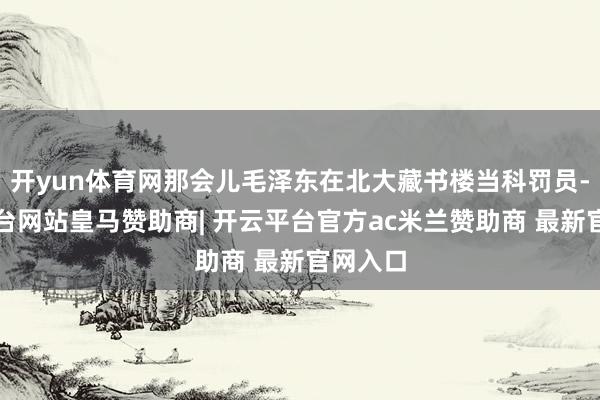 开yun体育网那会儿毛泽东在北大藏书楼当科罚员-开云平台网站皇马赞助商| 开云平台官方ac米兰赞助商 最新官网入口