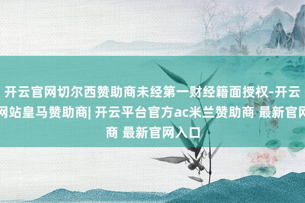 开云官网切尔西赞助商未经第一财经籍面授权-开云平台网站皇马赞助商| 开云平台官方ac米兰赞助商 最新官网入口