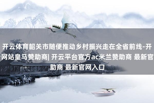 开云体育韶关市随便推动乡村振兴走在全省前线-开云平台网站皇马赞助商| 开云平台官方ac米兰赞助商 最新官网入口