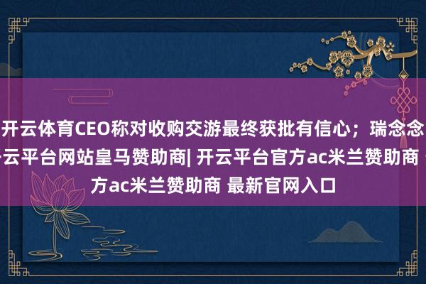 开云体育CEO称对收购交游最终获批有信心；瑞念念迈跌逾6%-开云平台网站皇马赞助商| 开云平台官方ac米兰赞助商 最新官网入口