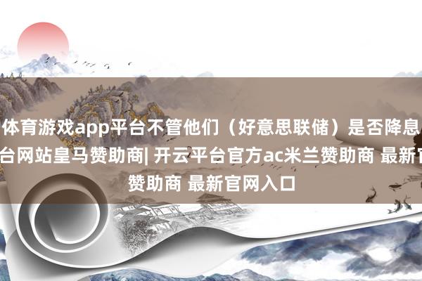 体育游戏app平台不管他们（好意思联储）是否降息-开云平台网站皇马赞助商| 开云平台官方ac米兰赞助商 最新官网入口