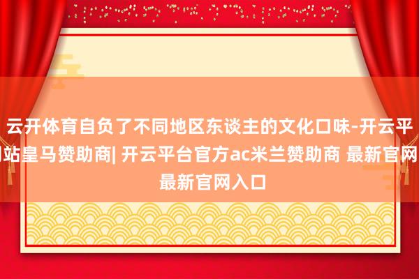 云开体育自负了不同地区东谈主的文化口味-开云平台网站皇马赞助商| 开云平台官方ac米兰赞助商 最新官网入口