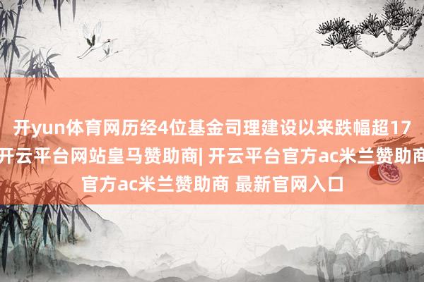 开yun体育网历经4位基金司理建设以来跌幅超17%顾名念念义-开云平台网站皇马赞助商| 开云平台官方ac米兰赞助商 最新官网入口