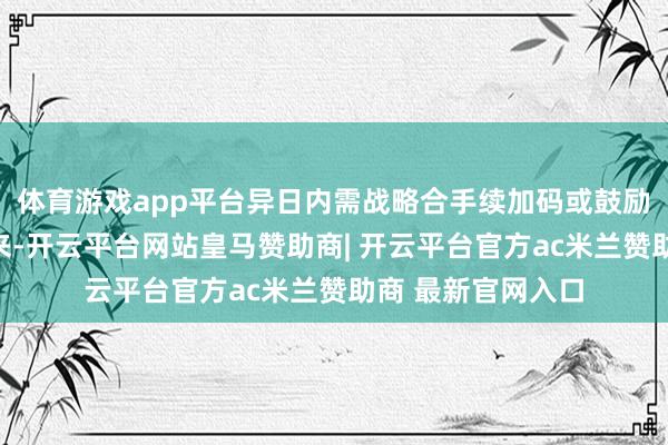 体育游戏app平台异日内需战略合手续加码或鼓励价钱信号提前到来-开云平台网站皇马赞助商| 开云平台官方ac米兰赞助商 最新官网入口