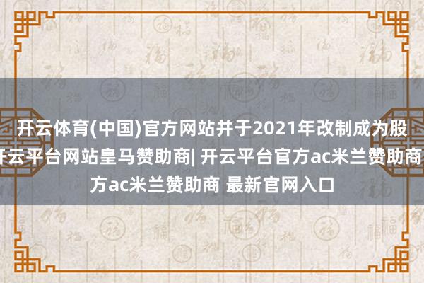 开云体育(中国)官方网站并于2021年改制成为股份有限公司-开云平台网站皇马赞助商| 开云平台官方ac米兰赞助商 最新官网入口