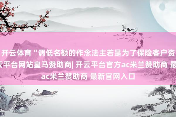 开云体育“调低名额的作念法主若是为了保险客户资金安全-开云平台网站皇马赞助商| 开云平台官方ac米兰赞助商 最新官网入口