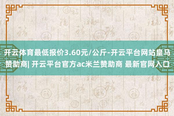 开云体育最低报价3.60元/公斤-开云平台网站皇马赞助商|